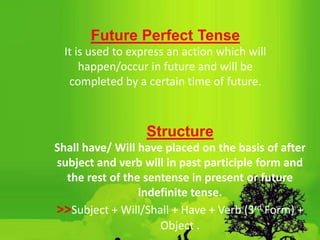 Future Perfect Tense
It is used to express an action which will
happen/occur in future and will be
completed by a certain time of future.
Structure
Shall have/ Will have placed on the basis of after
subject and verb will in past participle form and
the rest of the sentense in present or future
indefinite tense.
>>Subject + Will/Shall + Have + Verb (3rd Form) +
Object .
 