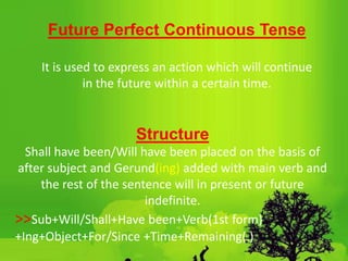 Future Perfect Continuous Tense
It is used to express an action which will continue
in the future within a certain time.
Structure
Shall have been/Will have been placed on the basis of
after subject and Gerund(ing) added with main verb and
the rest of the sentence will in present or future
indefinite.
>>Sub+Will/Shall+Have been+Verb(1st form)
+Ing+Object+For/Since +Time+Remaining(.)
 