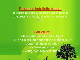 Pressent Indefinite tense:
It is used to express an action which held in
the present or habitual action or universal
truth.
Structure:
Main verb placed after subject.
‘S’ or ‘Es’ will be added If the subject is 3rd
person singular number.
˃˃ Sub+verb (main
verb)+s/es+object+others
 