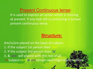 Present Continuous tense:
It is used to express an action which is running
at present. If any task still is continuing is known
present continuous tense.
Structure:
Am/is/are placed on the basis of subject.
1. If the subject 1st person then ‘am’
2. If the subject 3rd person then ‘is’
3. & ‘are’ will placed with the rest of all.
˃˃Subject+Am/is/are+(main verb+ing)+object+others
 