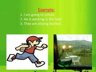Example:
1. I am going to school.
2. He is working in the field.
3. They are playing football.
 