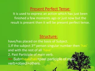 Structure:
have/has placed on the basis of Subject.
1.If the subject 3rd person singular number then ‘has’
and with the rest of all ‘have’
2. Past Participle of main verb.
˃˃ Sub+have/has+past participle of main
verb+object+others.
Present Perfect Tense:
It is used to express an action which has just been
finished a few moments ago or just now but the
result is present then it will be present perfect tense.
 