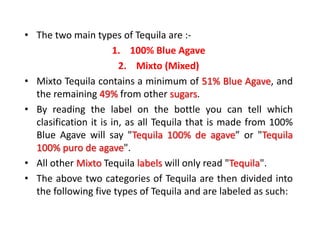• The two main types of Tequila are :-
1. 100% Blue Agave
2. Mixto (Mixed)
• Mixto Tequila contains a minimum of 51% Blue Agave, and
the remaining 49% from other sugars.
• By reading the label on the bottle you can tell which
clasification it is in, as all Tequila that is made from 100%
Blue Agave will say "Tequila 100% de agave” or "Tequila
100% puro de agave".
• All other Mixto Tequila labels will only read "Tequila".
• The above two categories of Tequila are then divided into
the following five types of Tequila and are labeled as such:
 