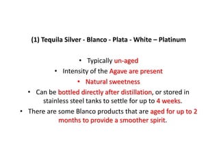(1) Tequila Silver - Blanco - Plata - White – Platinum
• Typically un-aged
• Intensity of the Agave are present
• Natural sweetness
• Can be bottled directly after distillation, or stored in
stainless steel tanks to settle for up to 4 weeks.
• There are some Blanco products that are aged for up to 2
months to provide a smoother spirit.
 