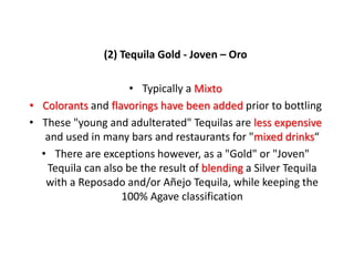 (2) Tequila Gold - Joven – Oro
• Typically a Mixto
• Colorants and flavorings have been added prior to bottling
• These "young and adulterated" Tequilas are less expensive
and used in many bars and restaurants for "mixed drinks“
• There are exceptions however, as a "Gold" or "Joven"
Tequila can also be the result of blending a Silver Tequila
with a Reposado and/or Añejo Tequila, while keeping the
100% Agave classification
 