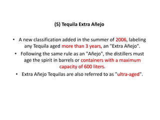 (5) Tequila Extra Añejo
• A new classification added in the summer of 2006, labeling
any Tequila aged more than 3 years, an "Extra Añejo".
• Following the same rule as an "Añejo", the distillers must
age the spirit in barrels or containers with a maximum
capacity of 600 liters.
• Extra Añejo Tequilas are also referred to as "ultra-aged".
 