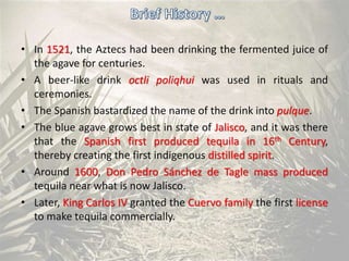 • In 1521, the Aztecs had been drinking the fermented juice of
the agave for centuries.
• A beer-like drink octli poliqhui was used in rituals and
ceremonies.
• The Spanish bastardized the name of the drink into pulque.
• The blue agave grows best in state of Jalisco, and it was there
that the Spanish first produced tequila in 16th Century,
thereby creating the first indigenous distilled spirit.
• Around 1600, Don Pedro Sánchez de Tagle mass produced
tequila near what is now Jalisco.
• Later, King Carlos IV granted the Cuervo family the first license
to make tequila commercially.
 