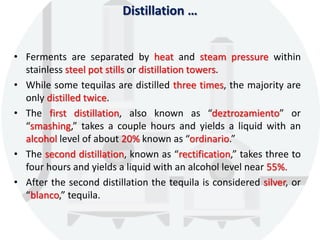 Distillation …
• Ferments are separated by heat and steam pressure within
stainless steel pot stills or distillation towers.
• While some tequilas are distilled three times, the majority are
only distilled twice.
• The first distillation, also known as “deztrozamiento” or
“smashing,” takes a couple hours and yields a liquid with an
alcohol level of about 20% known as “ordinario.”
• The second distillation, known as “rectification,” takes three to
four hours and yields a liquid with an alcohol level near 55%.
• After the second distillation the tequila is considered silver, or
“blanco,” tequila.
 