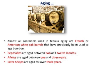 Aging …
• Almost all containers used in tequila aging are French or
American white oak barrels that have previously been used to
age bourbon.
• Reposados are aged between two and twelve months.
• Añejos are aged between one and three years.
• Extra Añejos are aged for over three years.
 