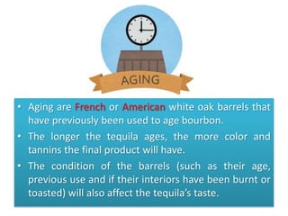 • Aging are French or American white oak barrels that
have previously been used to age bourbon.
• The longer the tequila ages, the more color and
tannins the final product will have.
• The condition of the barrels (such as their age,
previous use and if their interiors have been burnt or
toasted) will also affect the tequila’s taste.
 