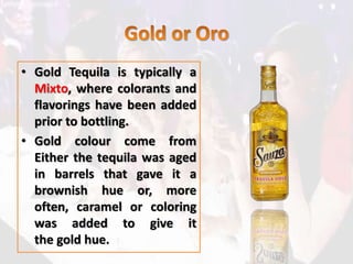 • Gold Tequila is typically a
Mixto, where colorants and
flavorings have been added
prior to bottling.
• Gold colour come from
Either the tequila was aged
in barrels that gave it a
brownish hue or, more
often, caramel or coloring
was added to give it
the gold hue.
 
