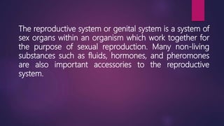 The reproductive system or genital system is a system of
sex organs within an organism which work together for
the purpose of sexual reproduction. Many non-living
substances such as fluids, hormones, and pheromones
are also important accessories to the reproductive
system.
 