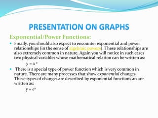 Exponential/Power Functions:
 Finally, you should also expect to encounter exponential and power
relationships (in the sense of algebraic powers). These relationships are
also extremely common in nature. Again you will notice in such cases
two physical variables whose mathematical relation can be written as:
y = x a
 There is a special type of power function which is very common in
nature. There are many processes that show exponential changes.
These types of changes are described by exponential functions an are
written as:
y = ex
 