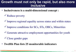 Growth must not only be rapid, but also more
                 inclusive
• Inclusiveness is a multi-dimensional concept :
   Reduce poverty

   Improve regional equality across states and within states

   Improve conditions for SCs, STs, OBCs, Minorities

   Generate attractive employment opportunities for youth

   Close gender gaps

• Twelfth Plan lists 25 monitorable indicators

                                                                3
 