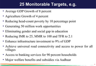 25 Monitorable Targets, e.g.
• Average GDP Growth of 8 percent
• Agriculture Growth of 4 percent
• Reducing head-count poverty by 10 percentage point
• Generating 50 million work opportunities
• Eliminating gender and social gap in education
• Reducing IMR to 25, MMR to 100 and TFR to 2.1
• Enhance infrastructure investment to 9% of GDP
• Achieve universal road connectivity and access to power for all
  villages
• Access to banking services for 90 percent households
• Major welfare benefits and subsidies via Aadhaar
                                                                    4
 