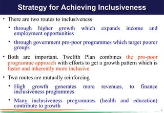 Strategy for Achieving Inclusiveness
• There are two routes to inclusiveness
     through higher growth       which   expands     income   and
      employment opportunities
     through government pro-poor programmes which target poorer
      groups
• Both are important. Twelfth Plan combines the pro-poor
  programme approach with efforts to get a growth pattern which is
  faster and inherently more inclusive
• Two routes are mutually reinforcing
   High      growth generates     more   revenues,    to   finance
      inclusiveness programmes
   Many inclusiveness programmes (health and education)
      contribute to growth
                                                                      5
 