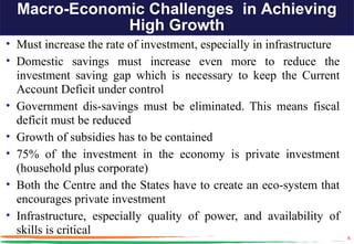 Macro-Economic Challenges in Achieving
              High Growth
• Must increase the rate of investment, especially in infrastructure
• Domestic savings must increase even more to reduce the
  investment saving gap which is necessary to keep the Current
  Account Deficit under control
• Government dis-savings must be eliminated. This means fiscal
  deficit must be reduced
• Growth of subsidies has to be contained
• 75% of the investment in the economy is private investment
  (household plus corporate)
• Both the Centre and the States have to create an eco-system that
  encourages private investment
• Infrastructure, especially quality of power, and availability of
  skills is critical                                                   6
 