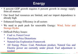 Energy
• 8 percent GDP growth requires 6 percent growth in energy supply
  from all sources
• Our fossil fuel resources are limited, and our import dependence is
  already high
• Enhanced Energy Efficiency in all sectors
• We need to push push for renewable Energy: Wind, Solar and
  Storage Hydro
• Difficult Policy Issues:
   Coal vs. Forest Cover
   Petroleum Price Distortions
   Natural Gas Exploration Framework
   All Energy Prices: Coal, Petroleum product, Natural Gas and
      Electric power are currently under priced. Fuel adjustment is
      needed
                                                                        8
 
