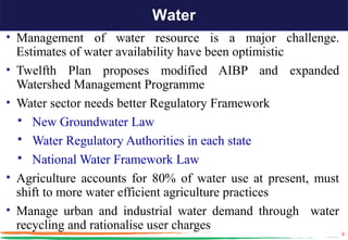 Water
• Management of water resource is a major challenge.
  Estimates of water availability have been optimistic
• Twelfth Plan proposes modified AIBP and expanded
  Watershed Management Programme
• Water sector needs better Regulatory Framework
   New Groundwater Law
   Water Regulatory Authorities in each state
   National Water Framework Law
• Agriculture accounts for 80% of water use at present, must
  shift to more water efficient agriculture practices
• Manage urban and industrial water demand through water
  recycling and rationalise user charges
                                                               9
 