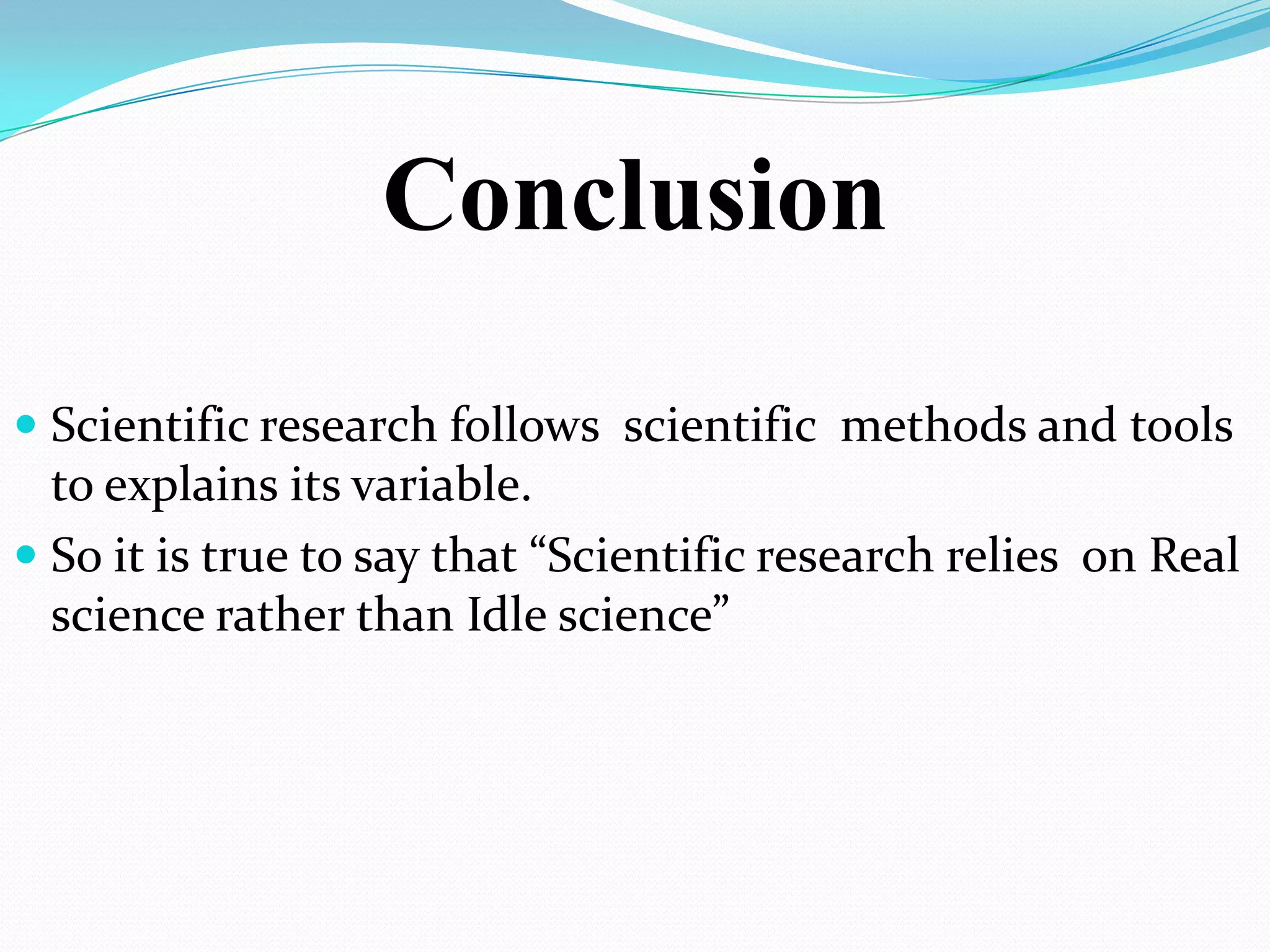 Conclusion

 Scientific research follows scientific methods and tools
  to explains its variable.
 So it is true to say that “Scientific research relies on Real
  science rather than Idle science”
 