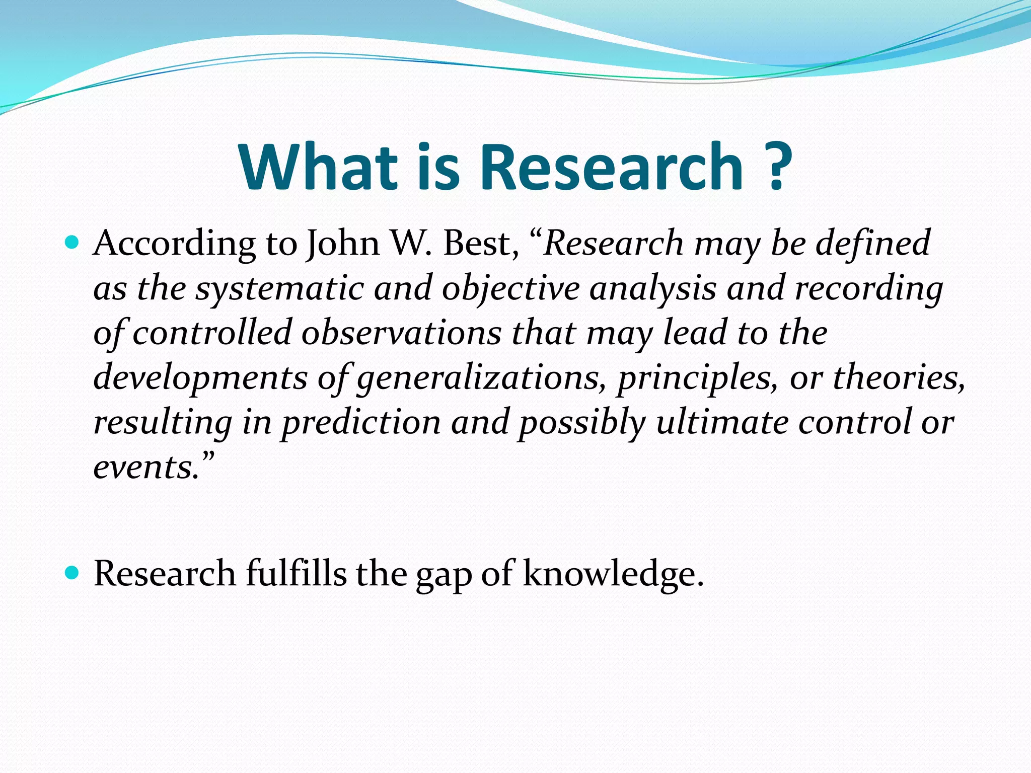 What is Research ?
 According to John W. Best, “Research may be defined
 as the systematic and objective analysis and recording
 of controlled observations that may lead to the
 developments of generalizations, principles, or theories,
 resulting in prediction and possibly ultimate control or
 events.”

 Research fulfills the gap of knowledge.
 