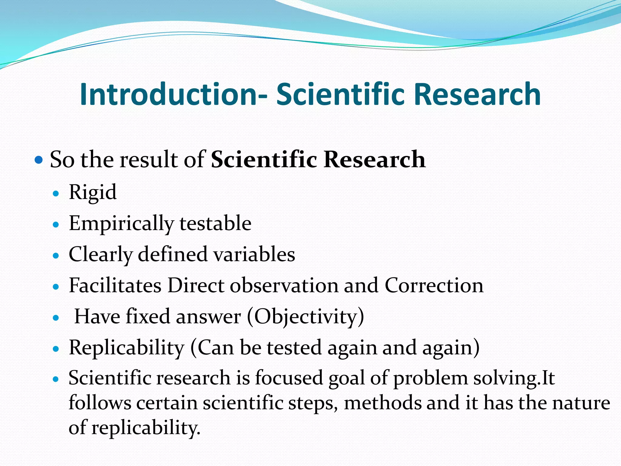 Introduction- Scientific Research
 So the result of Scientific Research
    Rigid
    Empirically testable
    Clearly defined variables
    Facilitates Direct observation and Correction
     Have fixed answer (Objectivity)
    Replicability (Can be tested again and again)
    Scientific research is focused goal of problem solving.It
     follows certain scientific steps, methods and it has the nature
     of replicability.
 
