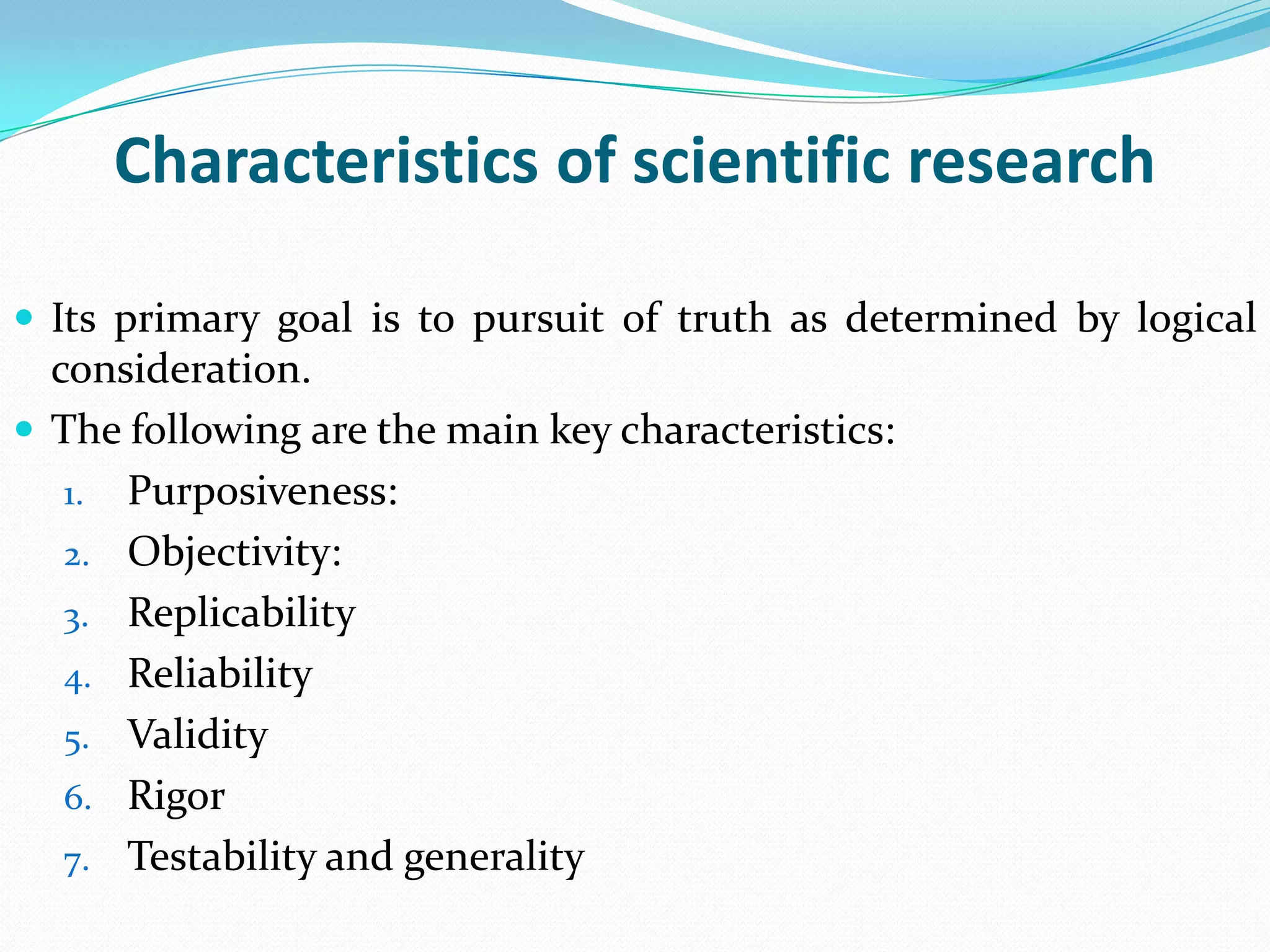 Characteristics of scientific research

 Its primary goal is to pursuit of truth as determined by logical
  consideration.
 The following are the main key characteristics:
   1. Purposiveness:
   2. Objectivity:
   3. Replicability
   4. Reliability
   5. Validity
   6. Rigor
   7. Testability and generality
 