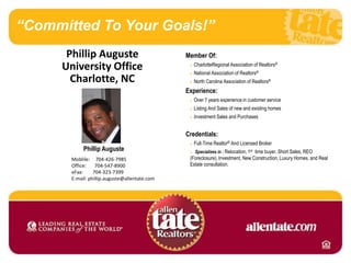 “Committed To Your Goals!” Phillip Auguste   University Office Charlotte, NC Member Of: nCharlotteRegional Association of Realtors® nNational Association of Realtors® nNorth Carolina Association of Realtors® Experience: nOver 7 years experience in customer service nListing And Sales of new and existing homes nInvestment Sales and Purchases Credentials: nFull-Time Realtor® And Licensed Broker n Specializes in : Relocation, 1st  time buyer, Short Sales, REO (Foreclosure), Investment, New Construction, Luxury Homes, and Real Estate consultation. Phillip Auguste Moblile:     704-426-7985 Office:       704-547-8900 eFax:        704-323-7399 E-mail: phillip.auguste@allentate.com 