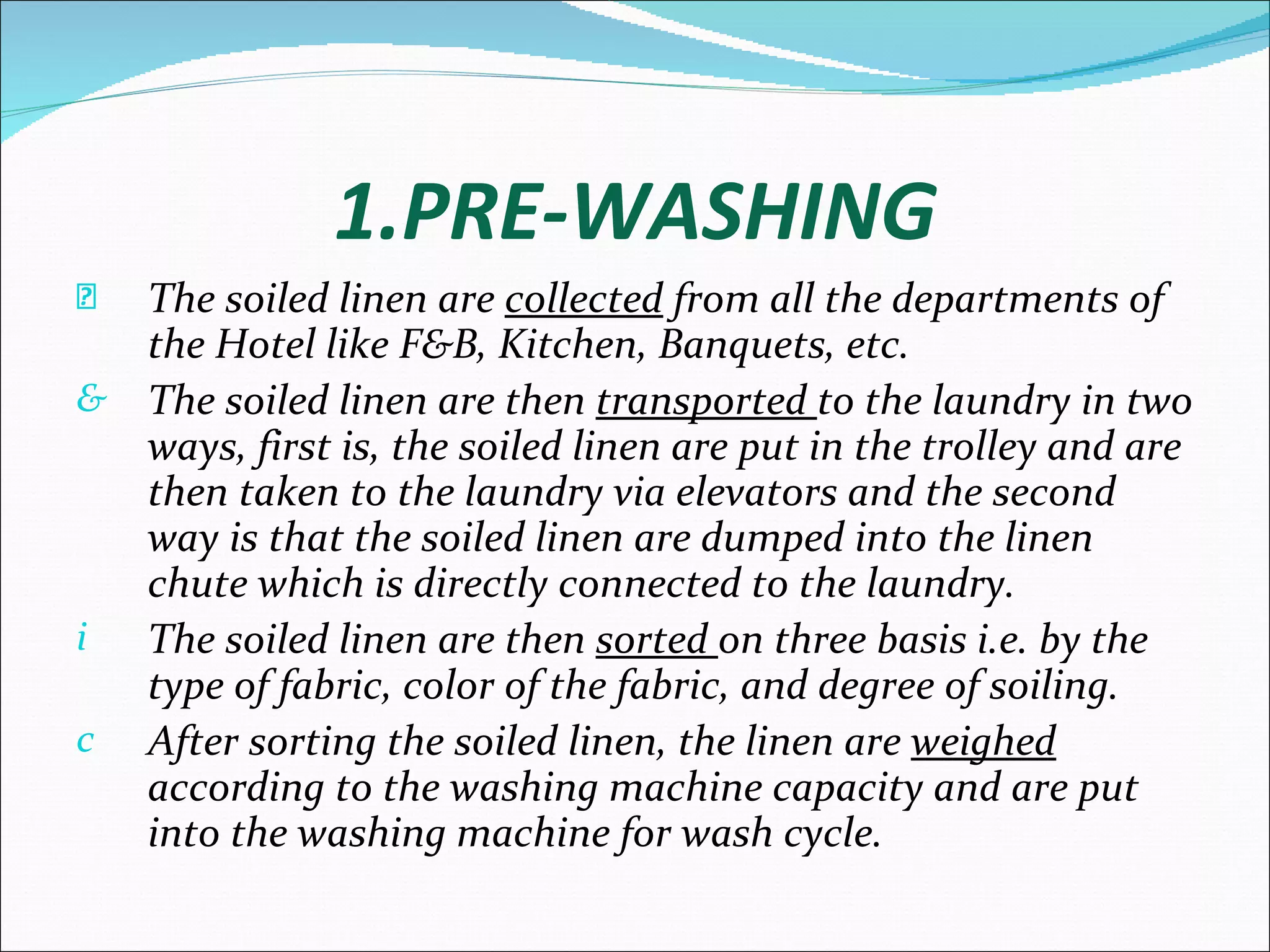 1.PRE-WASHING
È The soiled linen are collected from all the departments of
  the Hotel like F&B, Kitchen, Banquets, etc.
& The soiled linen are then transported to the laundry in two
  ways, first is, the soiled linen are put in the trolley and are
  then taken to the laundry via elevators and the second
  way is that the soiled linen are dumped into the linen
  chute which is directly connected to the laundry.
i The soiled linen are then sorted on three basis i.e. by the
  type of fabric, color of the fabric, and degree of soiling.
c After sorting the soiled linen, the linen are weighed
  according to the washing machine capacity and are put
  into the washing machine for wash cycle.
 