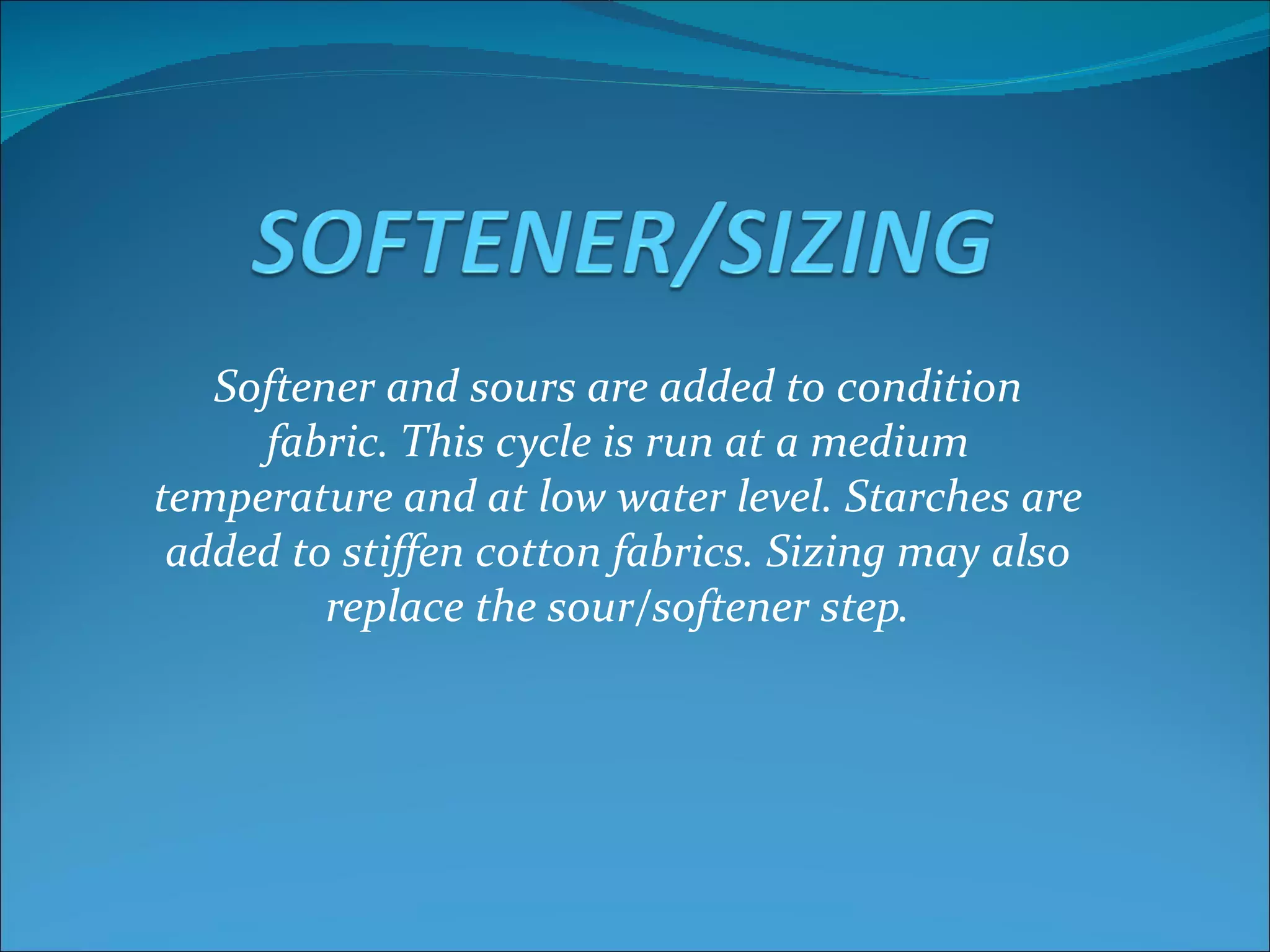 Softener and sours are added to condition
     fabric. This cycle is run at a medium
temperature and at low water level. Starches are
 added to stiffen cotton fabrics. Sizing may also
         replace the sour/softener step.
 