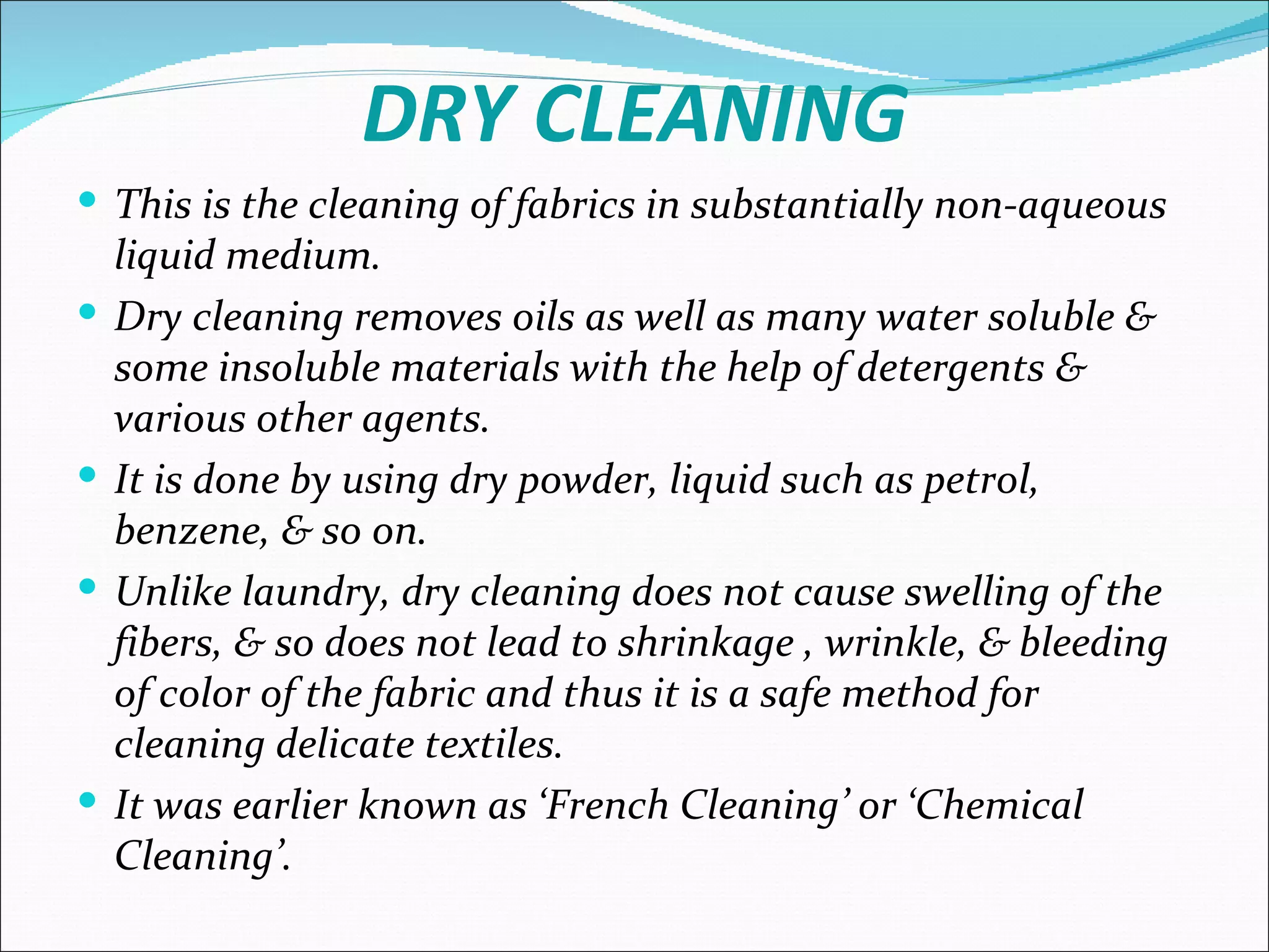 DRY CLEANING
 This is the cleaning of fabrics in substantially non-aqueous
    liquid medium.
   Dry cleaning removes oils as well as many water soluble &
    some insoluble materials with the help of detergents &
    various other agents.
   It is done by using dry powder, liquid such as petrol,
    benzene, & so on.
   Unlike laundry, dry cleaning does not cause swelling of the
    fibers, & so does not lead to shrinkage , wrinkle, & bleeding
    of color of the fabric and thus it is a safe method for
    cleaning delicate textiles.
   It was earlier known as ‘French Cleaning’ or ‘Chemical
    Cleaning’.
 