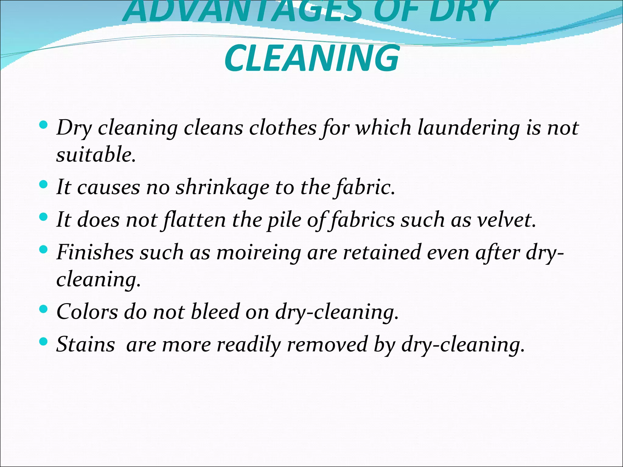 ADVANTAGES OF DRY
               CLEANING
 Dry cleaning cleans clothes for which laundering is not
    suitable.
   It causes no shrinkage to the fabric.
   It does not flatten the pile of fabrics such as velvet.
   Finishes such as moireing are retained even after dry-
    cleaning.
   Colors do not bleed on dry-cleaning.
   Stains are more readily removed by dry-cleaning.
 