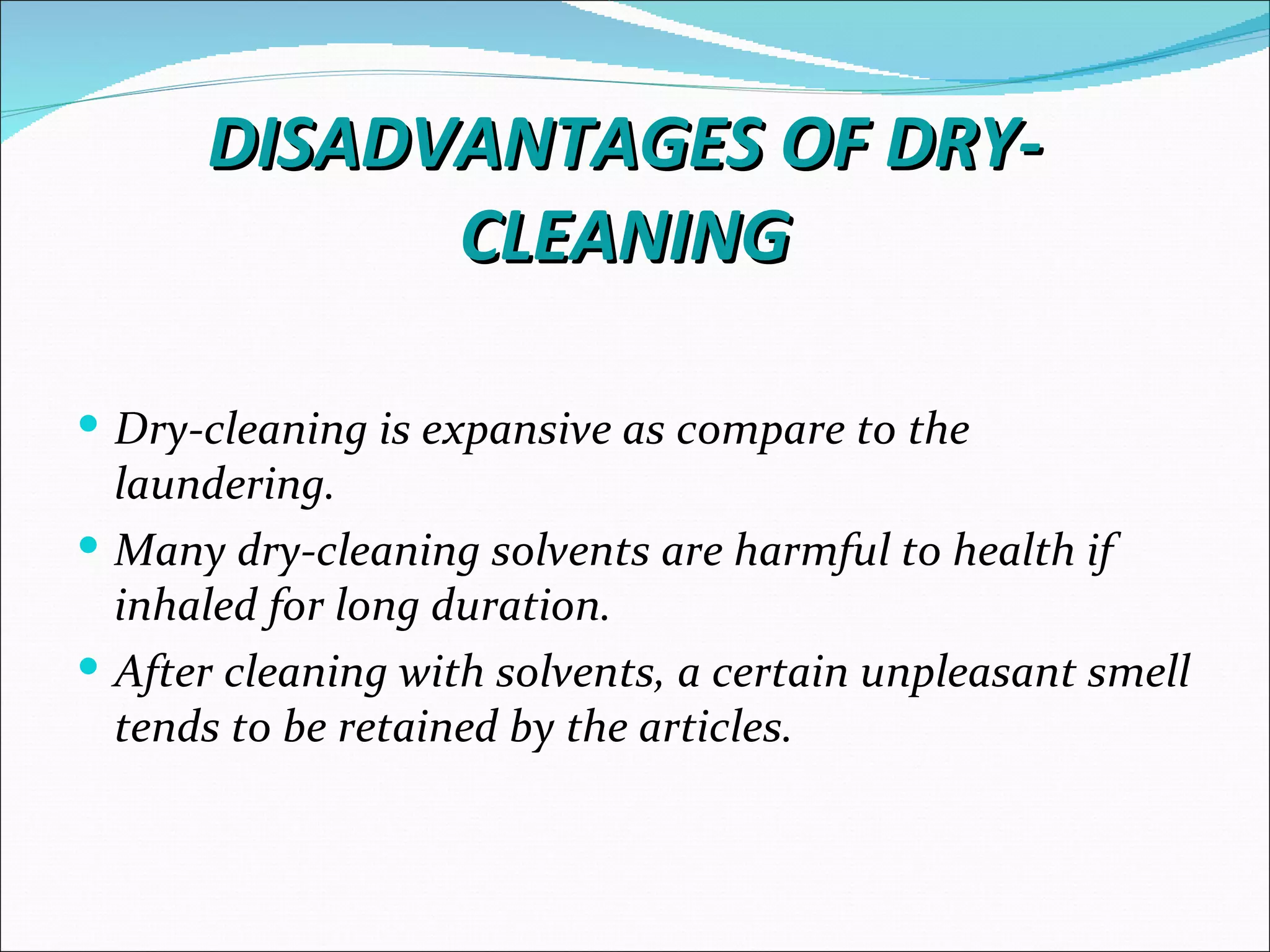 DISADVANTAGES OF DRY-
            CLEANING

 Dry-cleaning is expansive as compare to the
  laundering.
 Many dry-cleaning solvents are harmful to health if
  inhaled for long duration.
 After cleaning with solvents, a certain unpleasant smell
  tends to be retained by the articles.
 