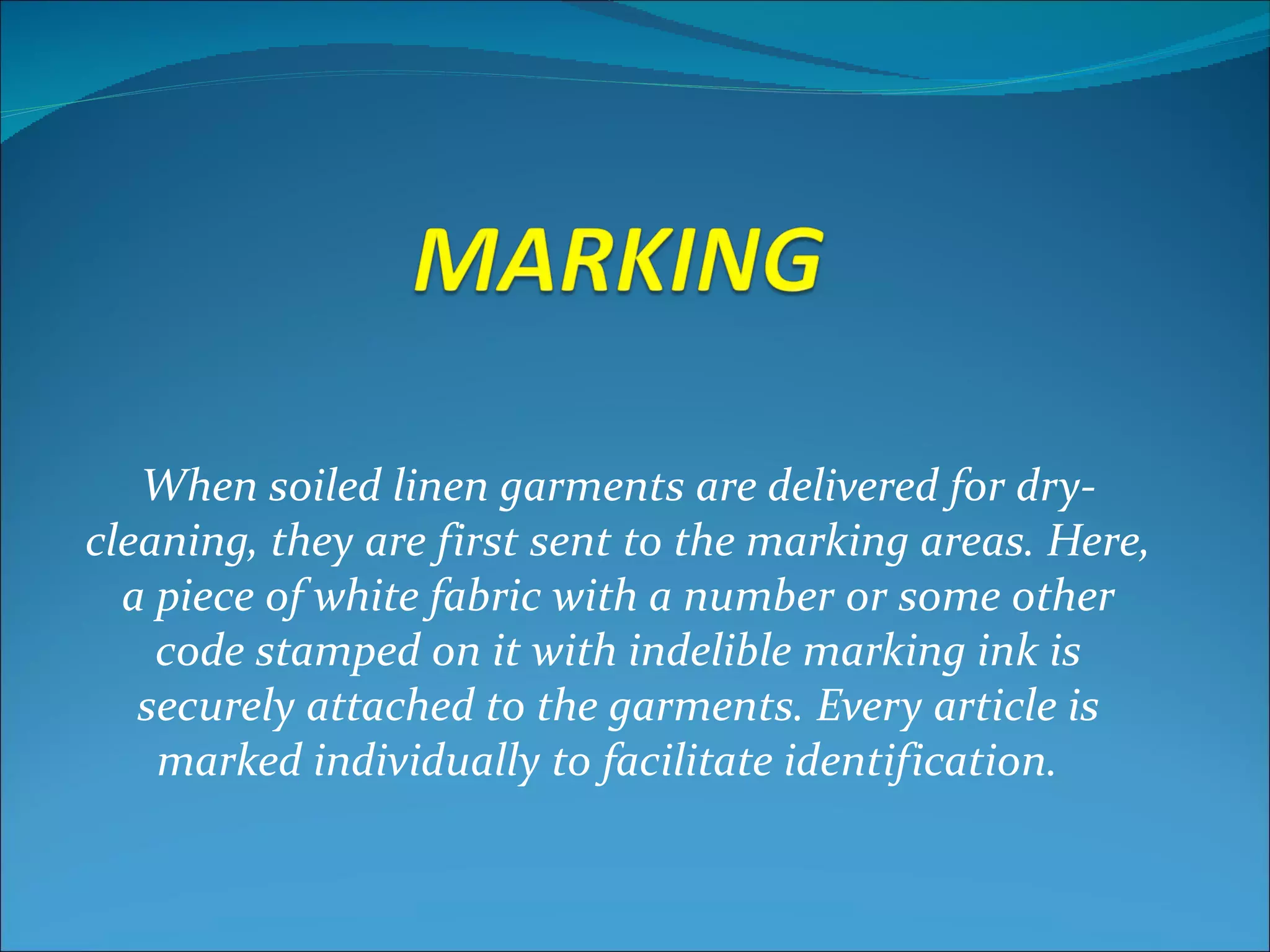 When soiled linen garments are delivered for dry-
cleaning, they are first sent to the marking areas. Here,
  a piece of white fabric with a number or some other
    code stamped on it with indelible marking ink is
   securely attached to the garments. Every article is
    marked individually to facilitate identification.
 