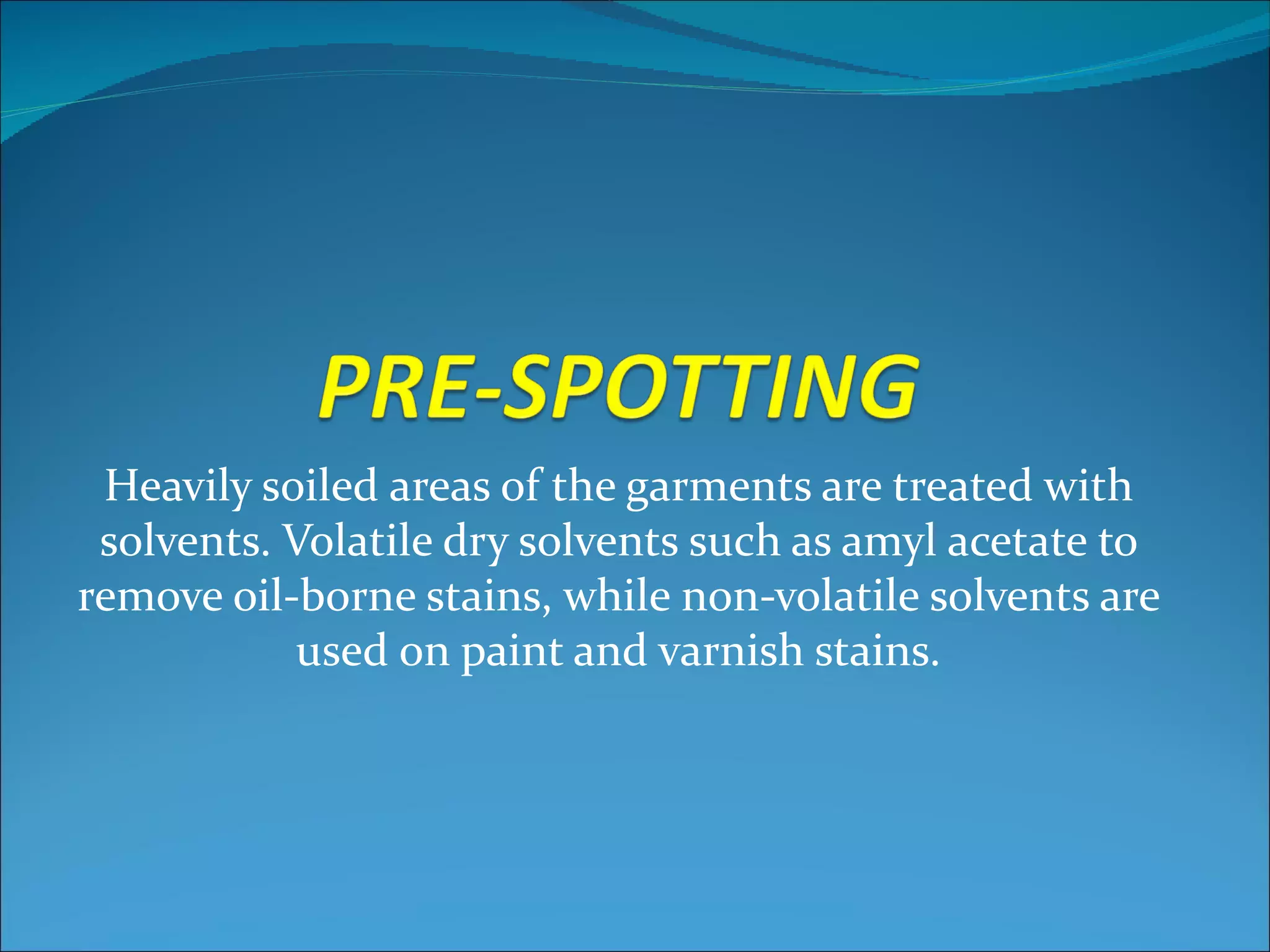 Heavily soiled areas of the garments are treated with
 solvents. Volatile dry solvents such as amyl acetate to
remove oil-borne stains, while non-volatile solvents are
            used on paint and varnish stains.
 