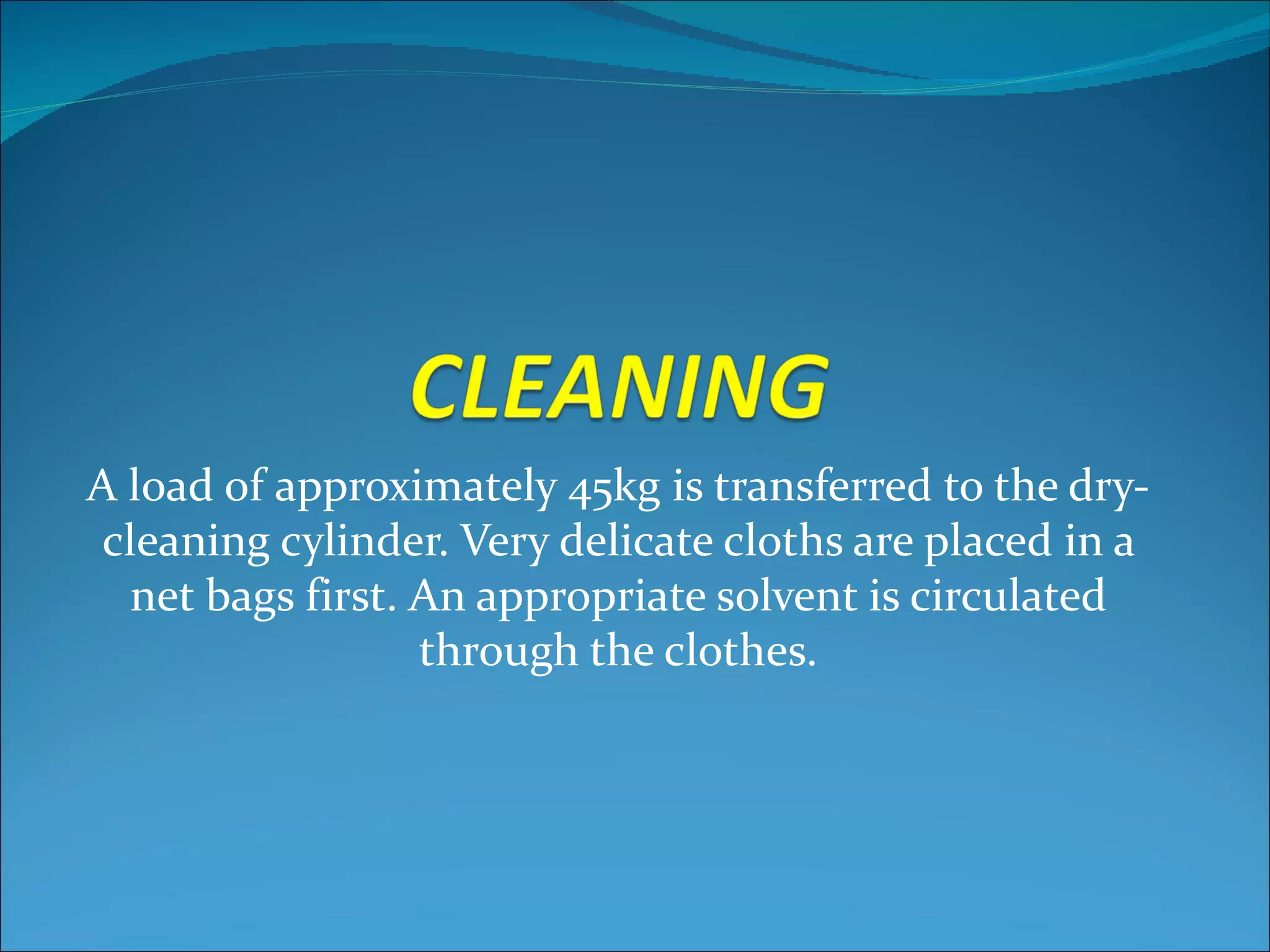 A load of approximately 45kg is transferred to the dry-
 cleaning cylinder. Very delicate cloths are placed in a
  net bags first. An appropriate solvent is circulated
                  through the clothes.
 