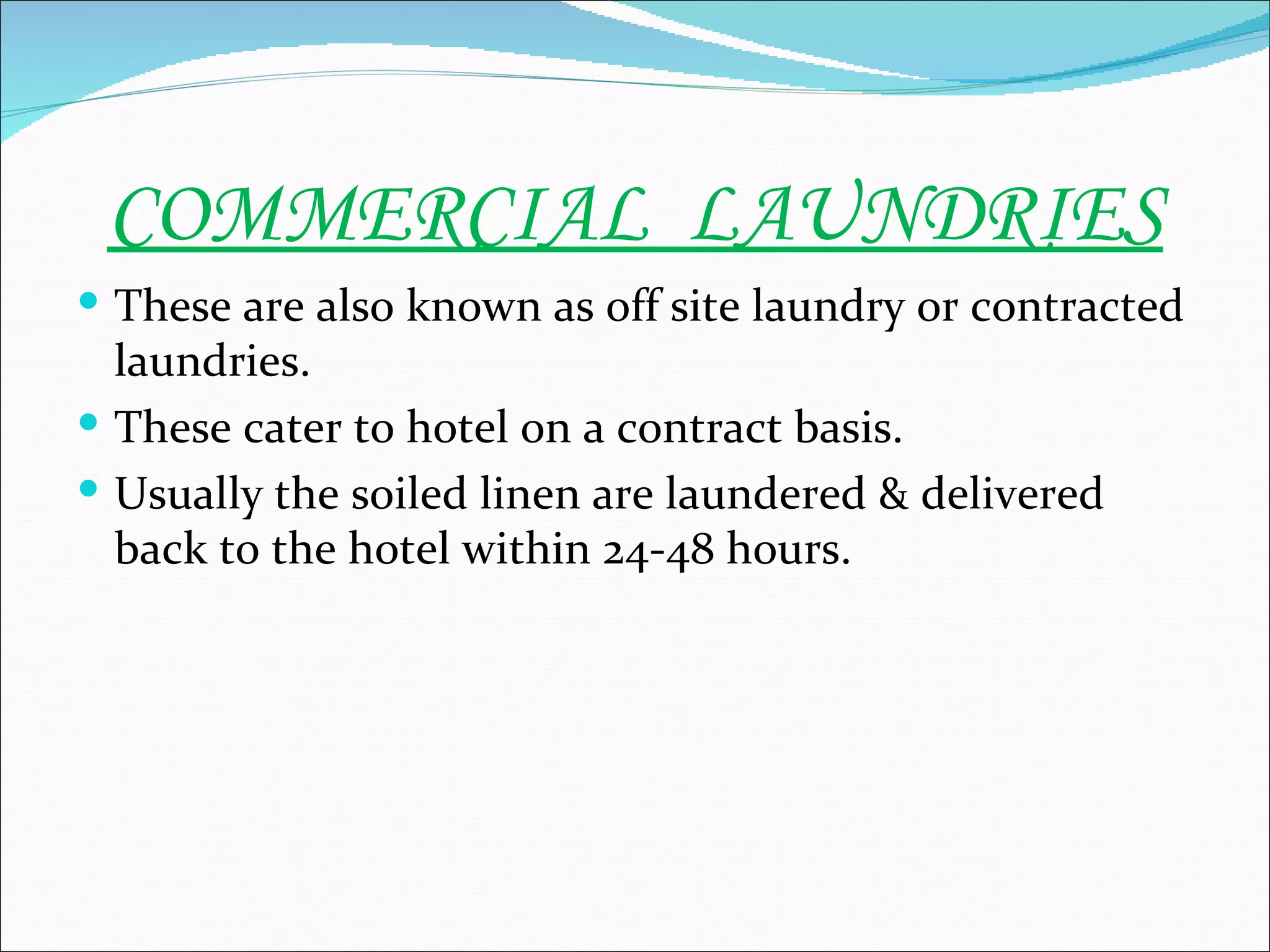 COMMERCIAL LAUNDRIES
 These are also known as off site laundry or contracted
  laundries.
 These cater to hotel on a contract basis.
 Usually the soiled linen are laundered & delivered
  back to the hotel within 24-48 hours.
 