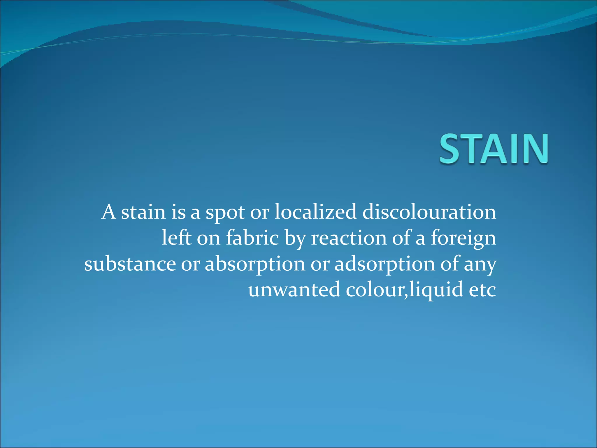 A stain is a spot or localized discolouration
         left on fabric by reaction of a foreign
substance or absorption or adsorption of any
                    unwanted colour,liquid etc
 