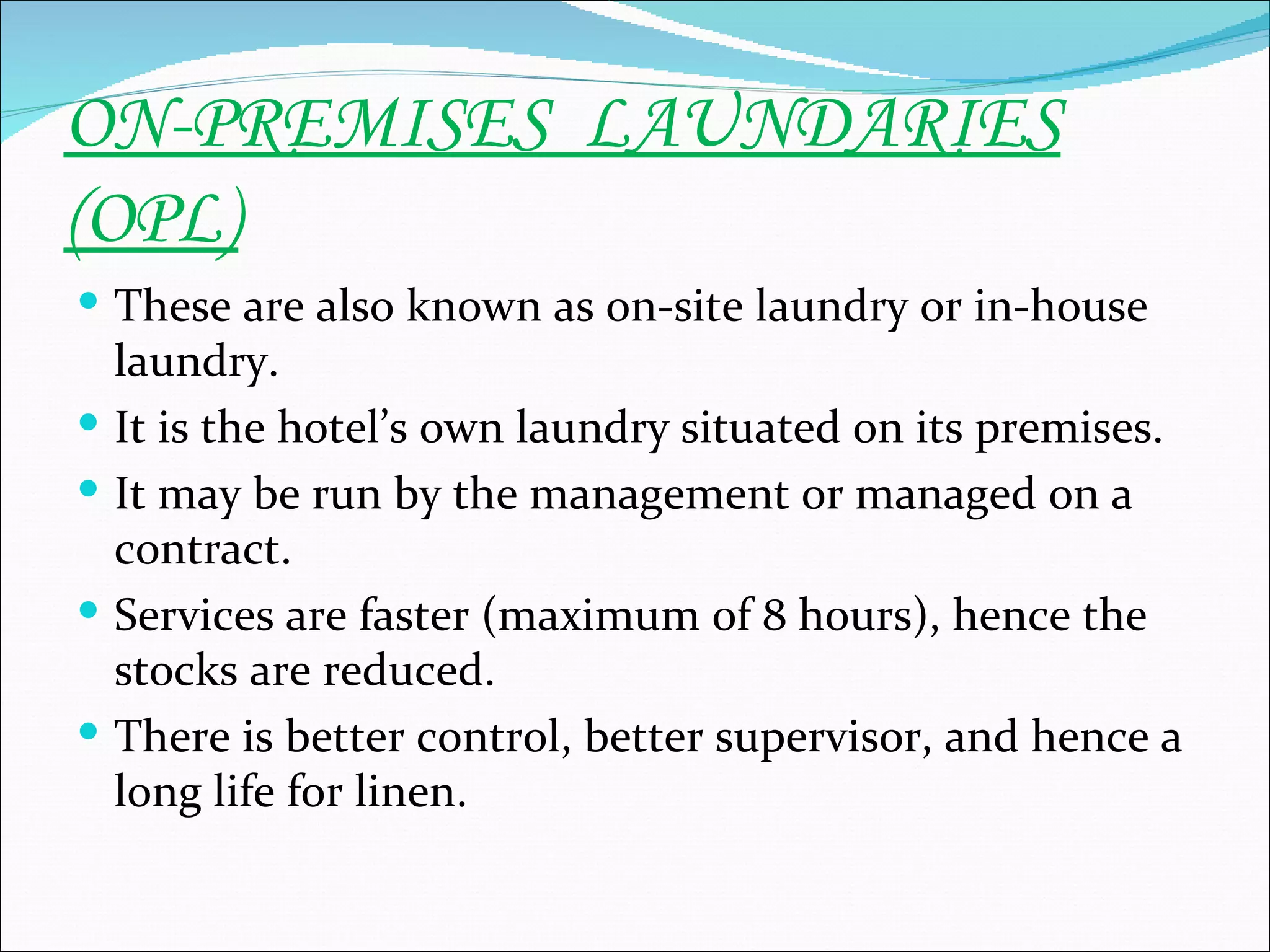 ON-PREMISES LAUNDARIES
(OPL)
 These are also known as on-site laundry or in-house
    laundry.
   It is the hotel’s own laundry situated on its premises.
   It may be run by the management or managed on a
    contract.
   Services are faster (maximum of 8 hours), hence the
    stocks are reduced.
   There is better control, better supervisor, and hence a
    long life for linen.
 