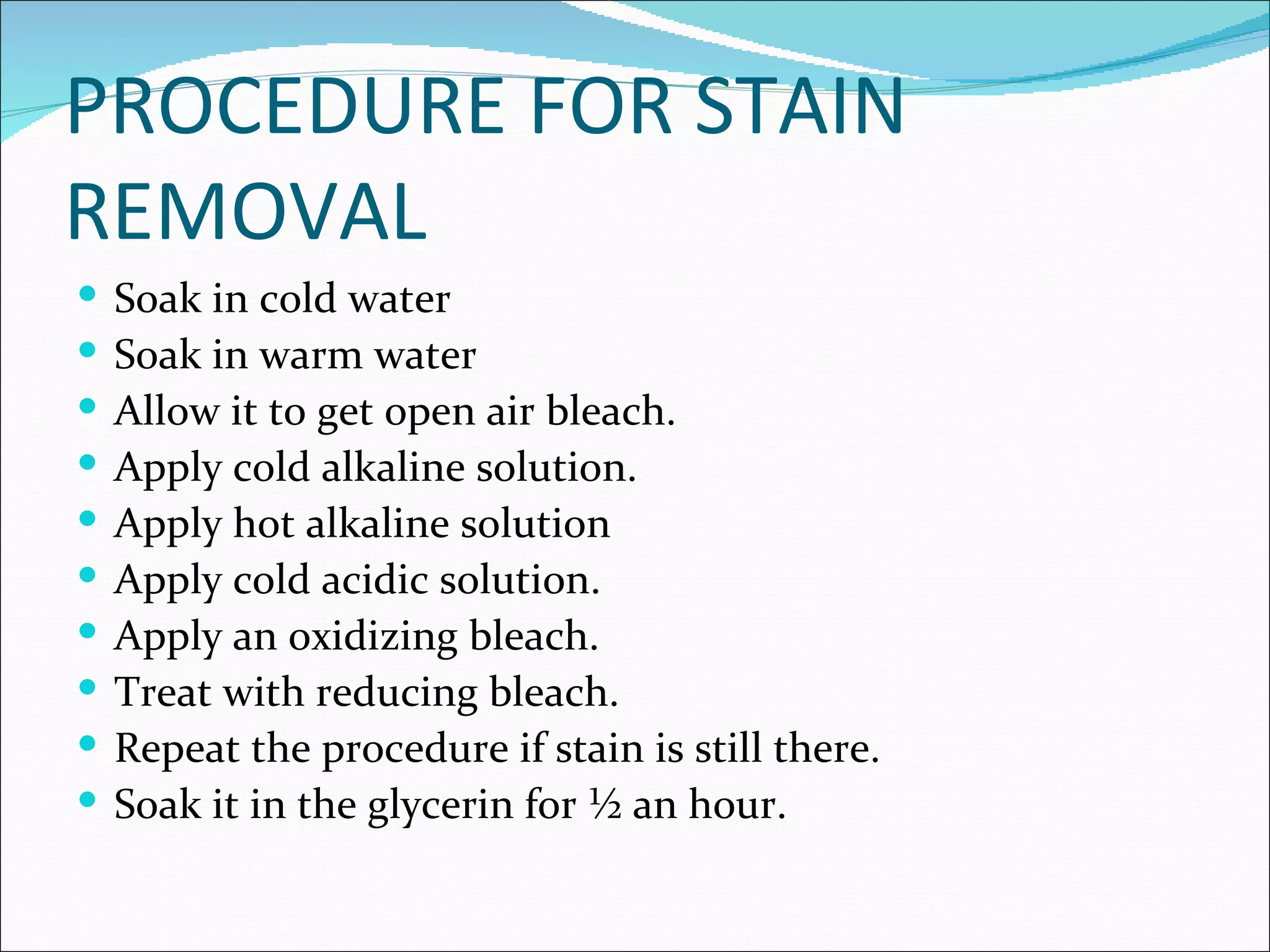 PROCEDURE FOR STAIN
REMOVAL
   Soak in cold water
   Soak in warm water
   Allow it to get open air bleach.
   Apply cold alkaline solution.
   Apply hot alkaline solution
   Apply cold acidic solution.
   Apply an oxidizing bleach.
   Treat with reducing bleach.
   Repeat the procedure if stain is still there.
   Soak it in the glycerin for ½ an hour.
 