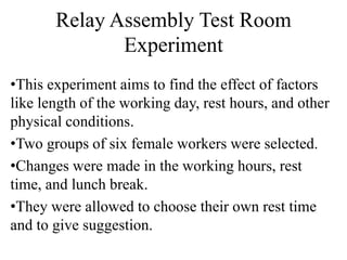 Relay Assembly Test Room
Experiment
•This experiment aims to find the effect of factors
like length of the working day, rest hours, and other
physical conditions.
•Two groups of six female workers were selected.
•Changes were made in the working hours, rest
time, and lunch break.
•They were allowed to choose their own rest time
and to give suggestion.
 