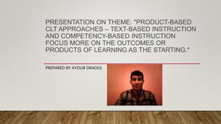 PRESENTATION ON THEME: "PRODUCT-BASED
CLT APPROACHES – TEXT-BASED INSTRUCTION
AND COMPETENCY-BASED INSTRUCTION
FOCUS MORE ON THE OUTCOMES OR
PRODUCTS OF LEARNING AS THE STARTING."
PREPARED BY AYOUB DRAOUI.
 