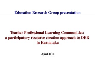 Teacher Professional Learning Communities: 
a participatory resource creation approach to OER 
in Karnataka
April 2016
Education Research Group presentation
 