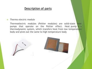 Description of parts
 Thermo electric module
Thermoelectric modules (Peltier modules) are solid-state heat
pumps that operate on the Peltier effect. Heat pump is a
thermodynamic system, which transfers heat from low temperature
body and gives out the same to high temperature body
 
