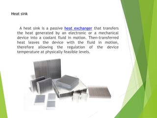 Heat sink
A heat sink is a passive heat exchanger that transfers
the heat generated by an electronic or a mechanical
device into a coolant fluid in motion. Then-transferred
heat leaves the device with the fluid in motion,
therefore allowing the regulation of the device
temperature at physically feasible levels.
 