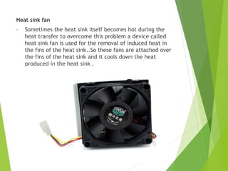 Heat sink fan
• Sometimes the heat sink itself becomes hot during the
heat transfer to overcome this problem a device called
heat sink fan is used for the removal of induced heat in
the fins of the heat sink..So these fans are attached over
the fins of the heat sink and it cools down the heat
produced in the heat sink .
 