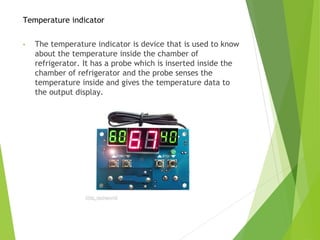 Temperature indicator
• The temperature indicator is device that is used to know
about the temperature inside the chamber of
refrigerator. It has a probe which is inserted inside the
chamber of refrigerator and the probe senses the
temperature inside and gives the temperature data to
the output display.
 