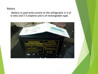 Battery
• Battery is used send current to the refrigerator it is of
6 volts and 7.5 amperes and is of rechargeable type.
 