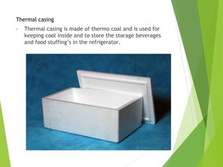 Thermal casing
• Thermal casing is made of thermo coal and is used for
keeping cool inside and to store the storage beverages
and food stuffing’s in the refrigerator.
 
