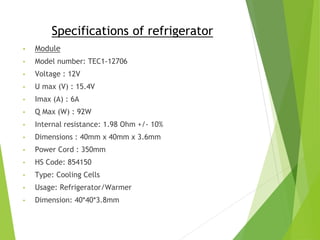 Specifications of refrigerator
• Module
• Model number: TEC1-12706
• Voltage : 12V
• U max (V) : 15.4V
• Imax (A) : 6A
• Q Max (W) : 92W
• Internal resistance: 1.98 Ohm +/- 10%
• Dimensions : 40mm x 40mm x 3.6mm
• Power Cord : 350mm
• HS Code: 854150
• Type: Cooling Cells
• Usage: Refrigerator/Warmer
• Dimension: 40*40*3.8mm
 